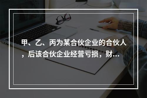 甲、乙、丙为某合伙企业的合伙人，后该合伙企业经营亏损，财产