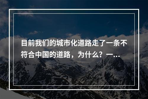 目前我们的城市化道路走了一条不符合中国的道路，为什么？一是