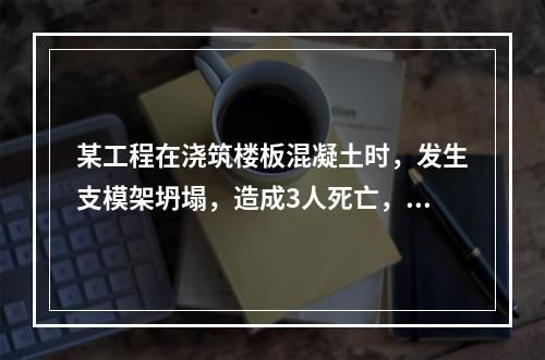 某工程在浇筑楼板混凝土时，发生支模架坍塌，造成3人死亡，6人