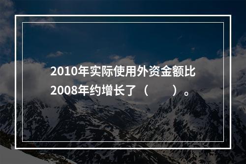 2010年实际使用外资金额比2008年约增长了（　　）。