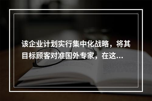 该企业计划实行集中化战略，将其目标顾客对准国外专家，在这一市