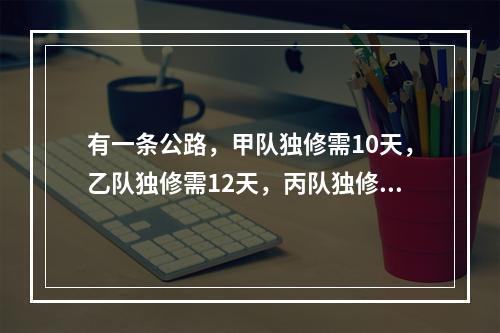 有一条公路，甲队独修需10天，乙队独修需12天，丙队独修需