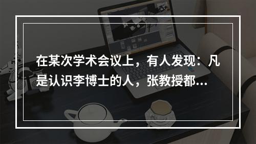 在某次学术会议上，有人发现：凡是认识李博士的人，张教授都认