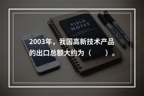 2003年，我国高新技术产品的出口总额大约为（　　）。