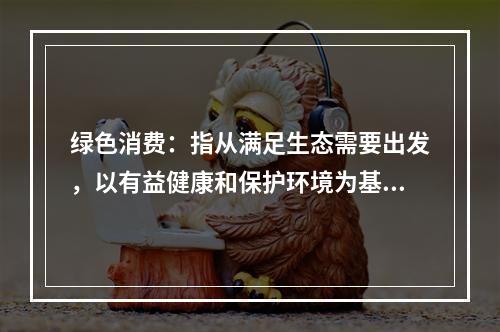 绿色消费：指从满足生态需要出发，以有益健康和保护环境为基本