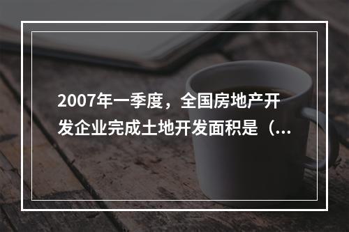 2007年一季度，全国房地产开发企业完成土地开发面积是（　　