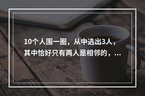 10个人围一圈，从中选出3人，其中恰好只有两人是相邻的，共