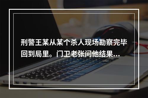 刑警王某从某个杀人现场勘察完毕回到局里。门卫老张问他结果怎