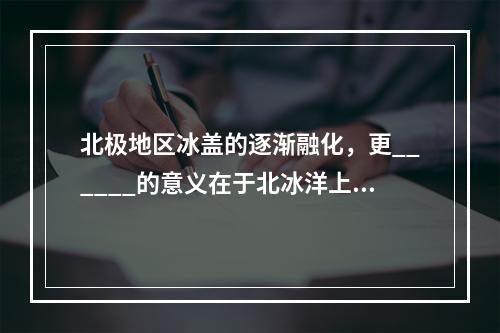 北极地区冰盖的逐渐融化，更______的意义在于北冰洋上将