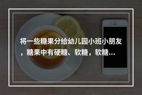 将一些糖果分给幼儿园小班小朋友，糖果中有硬糖、软糖，软糖的