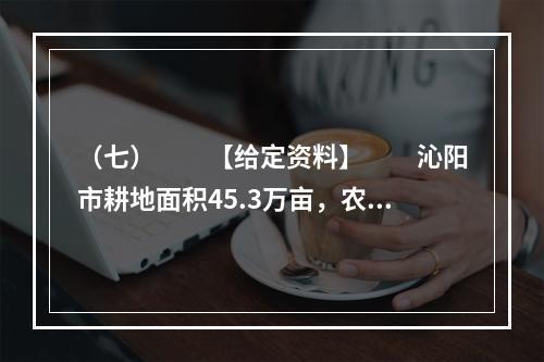 （七）　　【给定资料】　　沁阳市耕地面积45.3万亩，农业