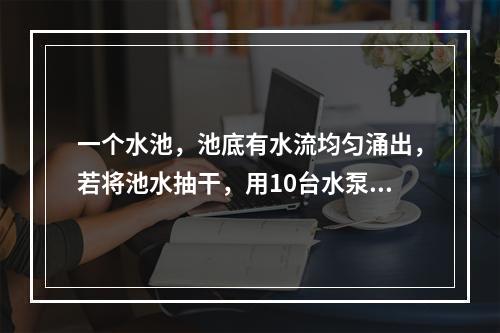 一个水池，池底有水流均匀涌出，若将池水抽干，用10台水泵需