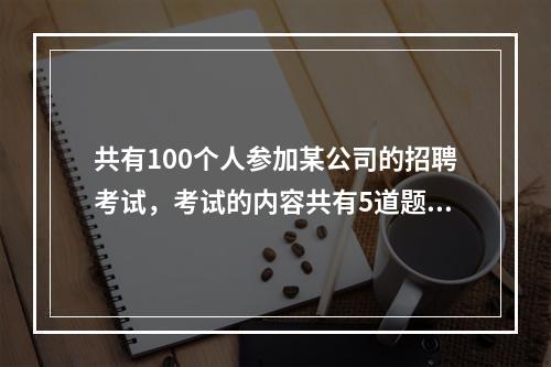 共有100个人参加某公司的招聘考试，考试的内容共有5道题，