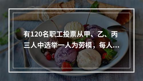 有120名职工投票从甲、乙、丙三人中选举一人为劳模，每人只