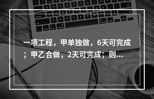 一项工程，甲单独做，6天可完成；甲乙合做，2天可完成；则乙