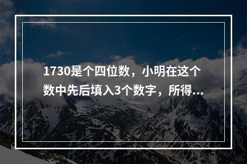 1730是个四位数，小明在这个数中先后填入3个数字，所得到