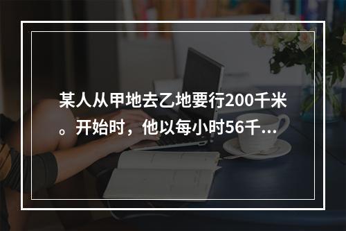 某人从甲地去乙地要行200千米。开始时，他以每小时56千米