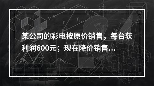 某公司的彩电按原价销售，每台获利润600元；现在降价销售，