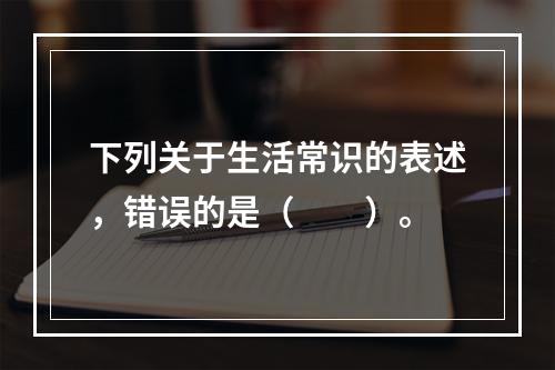 下列关于生活常识的表述，错误的是（　　）。