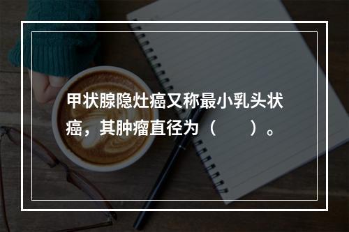 甲状腺隐灶癌又称最小乳头状癌，其肿瘤直径为（　　）。