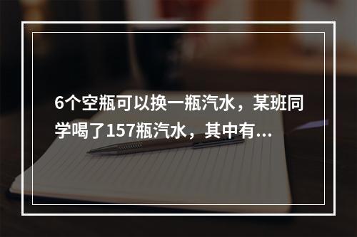 6个空瓶可以换一瓶汽水，某班同学喝了157瓶汽水，其中有一