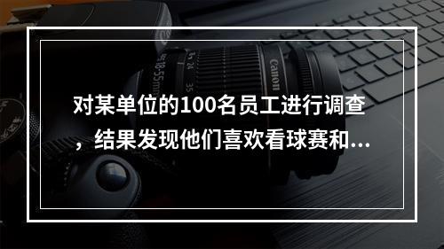 对某单位的100名员工进行调查，结果发现他们喜欢看球赛和电