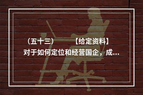 （五十三）　　【给定资料】　　对于如何定位和经营国企，成熟