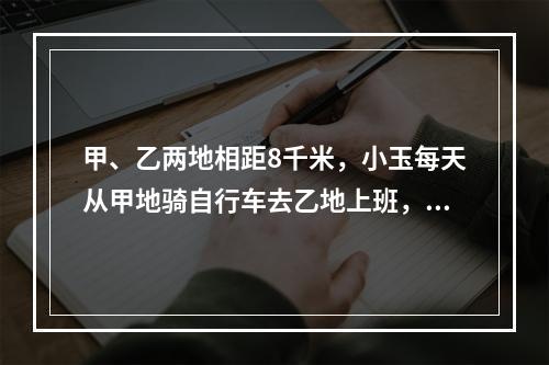 甲、乙两地相距8千米，小玉每天从甲地骑自行车去乙地上班，以