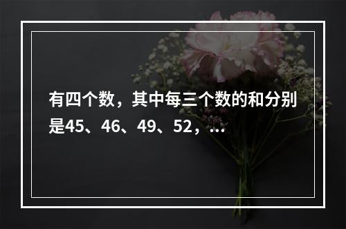 有四个数，其中每三个数的和分别是45、46、49、52，那