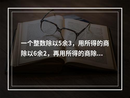 一个整数除以5余3，用所得的商除以6余2，再用所得的商除以