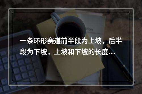 一条环形赛道前半段为上坡，后半段为下坡，上坡和下坡的长度相