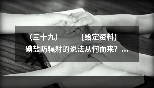 （三十九）　　【给定资料】　　碘盐防辐射的说法从何而来？一