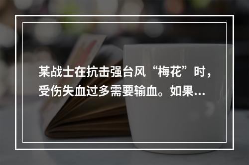 某战士在抗击强台风“梅花”时，受伤失血过多需要输血。如果该