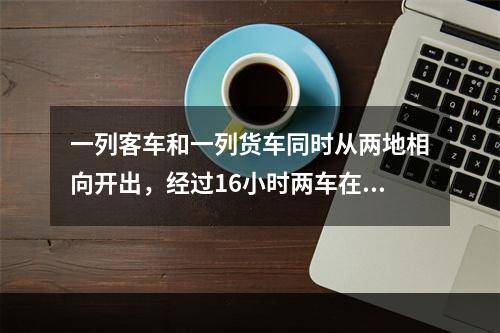 一列客车和一列货车同时从两地相向开出，经过16小时两车在某