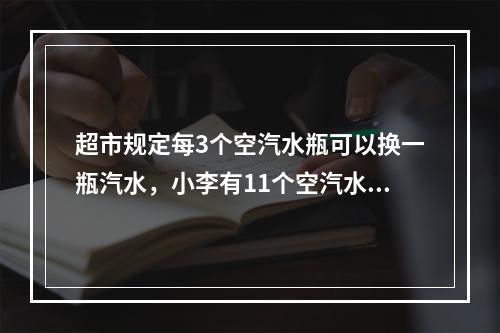 超市规定每3个空汽水瓶可以换一瓶汽水，小李有11个空汽水瓶