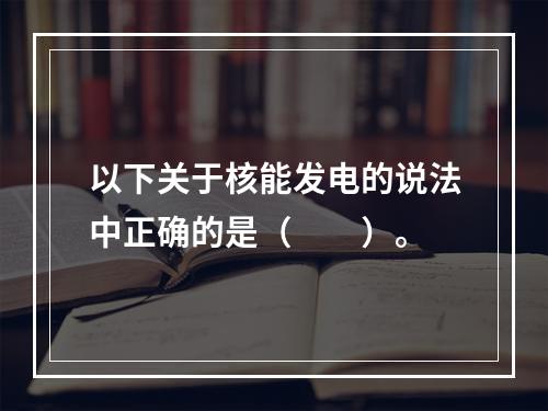 以下关于核能发电的说法中正确的是（　　）。