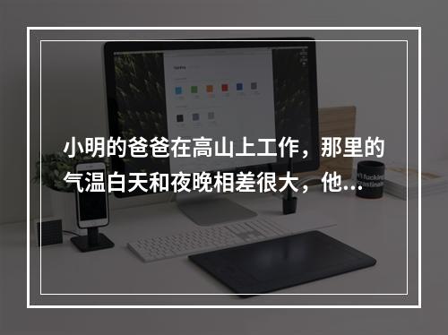 小明的爸爸在高山上工作，那里的气温白天和夜晚相差很大，他的