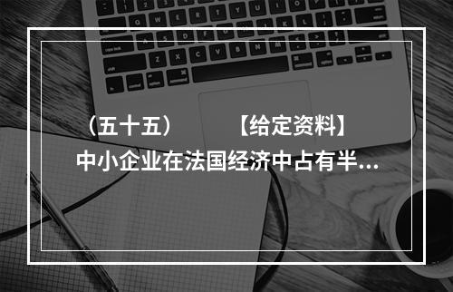 （五十五）　　【给定资料】　　中小企业在法国经济中占有半壁