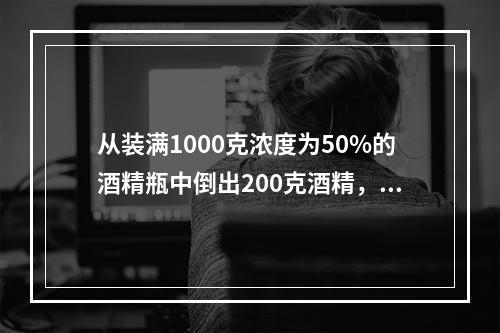 从装满1000克浓度为50%的酒精瓶中倒出200克酒精，再