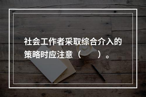 社会工作者采取综合介入的策略时应注意（　　）。