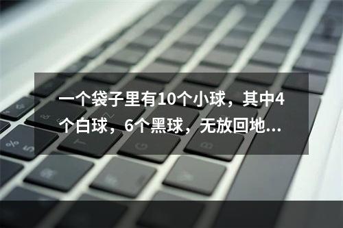 一个袋子里有10个小球，其中4个白球，6个黑球，无放回地每