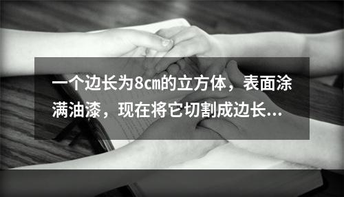 一个边长为8㎝的立方体，表面涂满油漆，现在将它切割成边长为