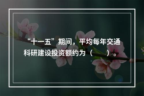 “十一五”期间，平均每年交通科研建设投资额约为（　　）。