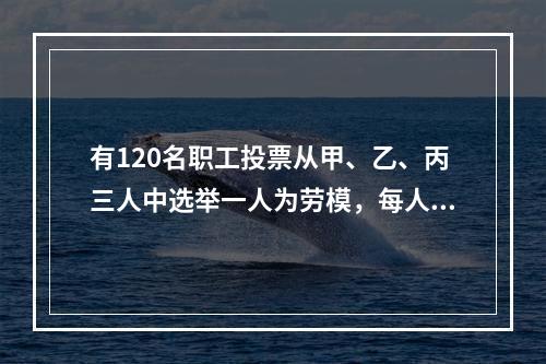 有120名职工投票从甲、乙、丙三人中选举一人为劳模，每人只