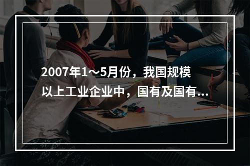 2007年1～5月份，我国规模以上工业企业中，国有及国有控股