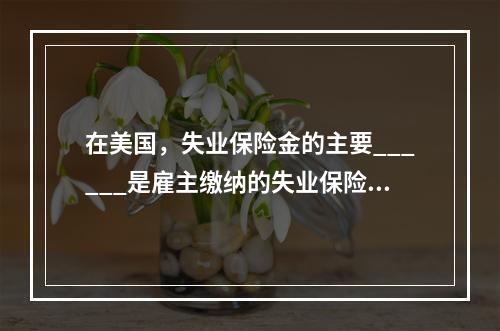 在美国，失业保险金的主要______是雇主缴纳的失业保险税