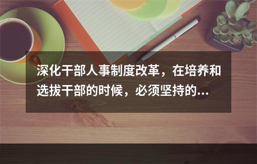 深化干部人事制度改革，在培养和选拔干部的时候，必须坚持的用