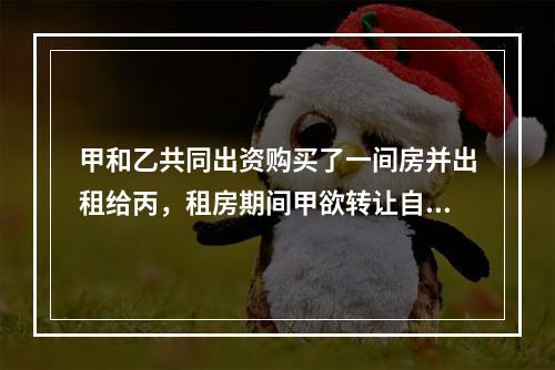 甲和乙共同出资购买了一间房并出租给丙，租房期间甲欲转让自己