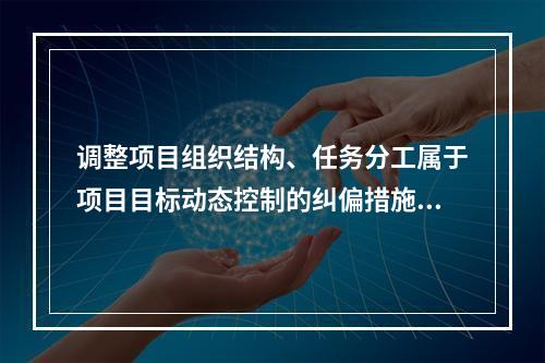 调整项目组织结构、任务分工属于项目目标动态控制的纠偏措施中的