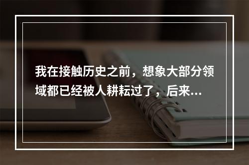 我在接触历史之前，想象大部分领域都已经被人耕耘过了，后来发